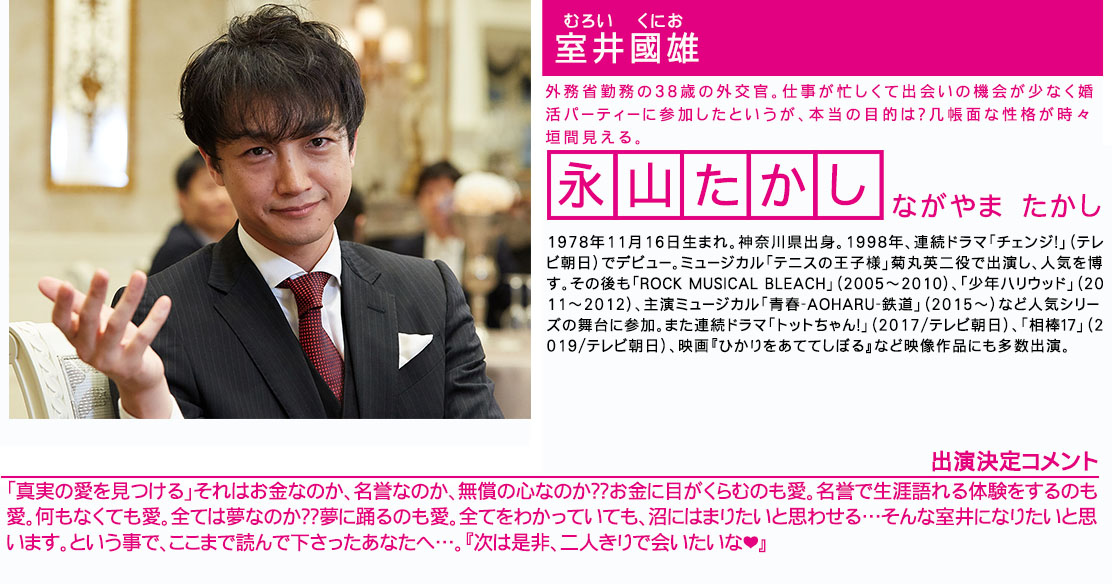 室井國雄 外務省勤務の38歳の外交官。仕事が忙しくて出会いの機会が少なく婚活パーティーに参加したというが、本当の目的は？几帳面な性格が時々垣間見える。永山たかし