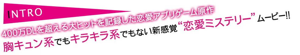 INTRO 胸キュン系でもキラキラ系でもない新感覚“恋愛ミステリー”ムービー!!
 胸キュン系でもキラキラ系でもない新感覚“恋愛ミステリー”ムービー!!