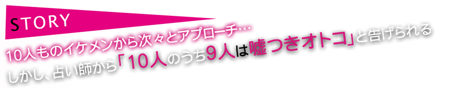 STORY 10人ものイケメンから次々とアプローチ。しかし占い師から「10人のうち9人は嘘つきオトコ」と告げられる